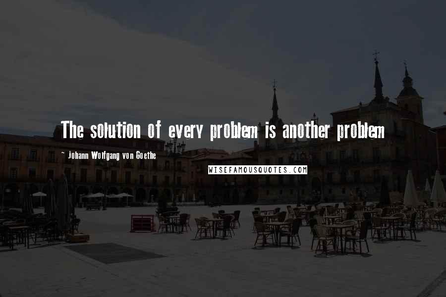 Johann Wolfgang Von Goethe Quotes: The solution of every problem is another problem