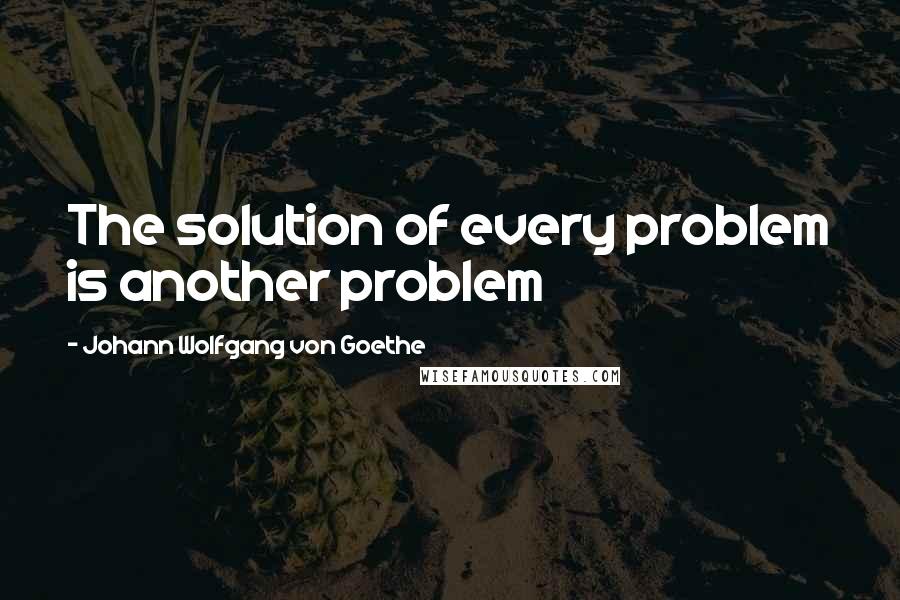 Johann Wolfgang Von Goethe Quotes: The solution of every problem is another problem