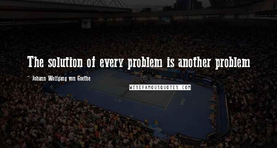 Johann Wolfgang Von Goethe Quotes: The solution of every problem is another problem