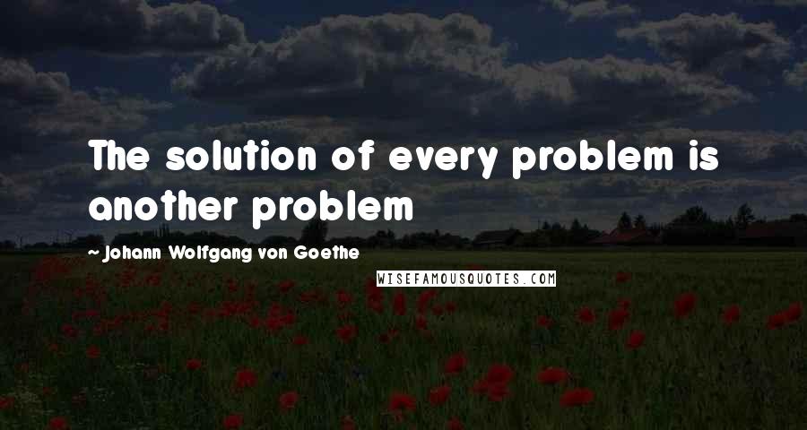 Johann Wolfgang Von Goethe Quotes: The solution of every problem is another problem