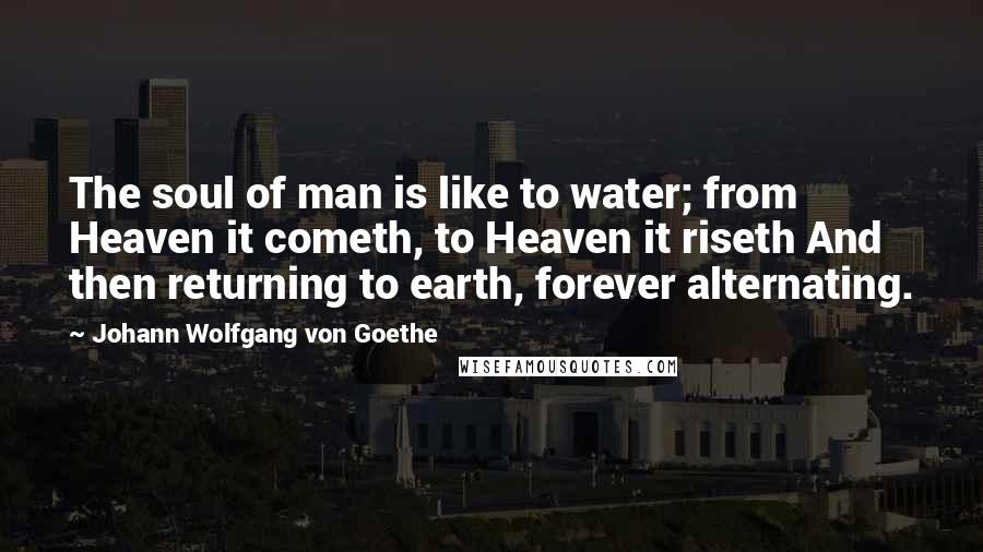 Johann Wolfgang Von Goethe Quotes: The soul of man is like to water; from Heaven it cometh, to Heaven it riseth And then returning to earth, forever alternating.