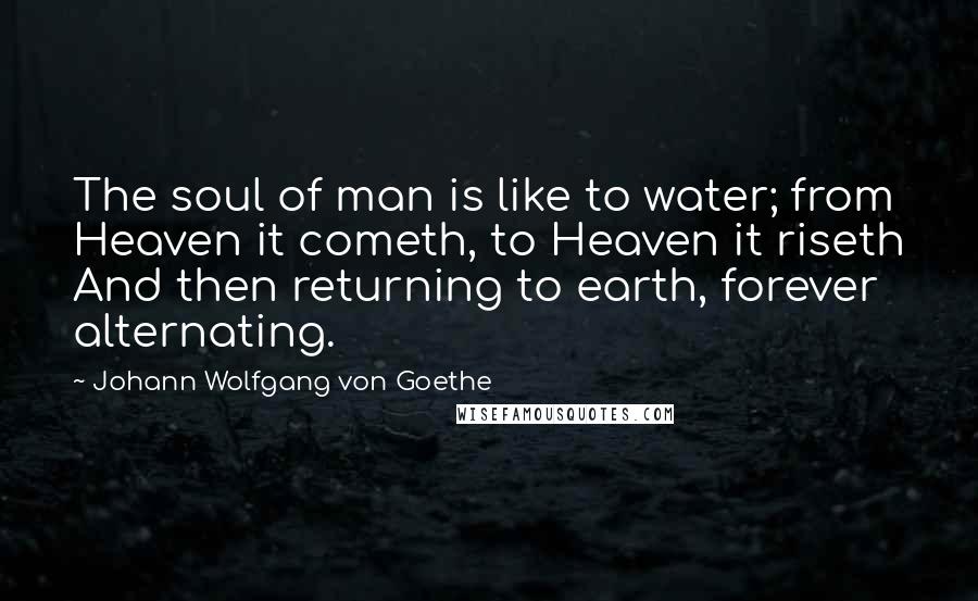 Johann Wolfgang Von Goethe Quotes: The soul of man is like to water; from Heaven it cometh, to Heaven it riseth And then returning to earth, forever alternating.