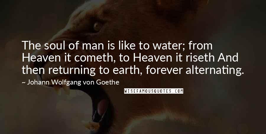 Johann Wolfgang Von Goethe Quotes: The soul of man is like to water; from Heaven it cometh, to Heaven it riseth And then returning to earth, forever alternating.