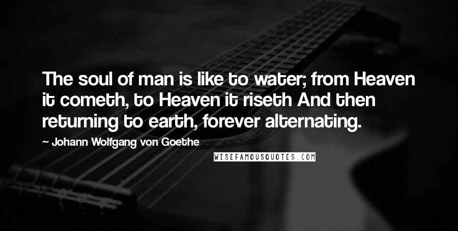 Johann Wolfgang Von Goethe Quotes: The soul of man is like to water; from Heaven it cometh, to Heaven it riseth And then returning to earth, forever alternating.