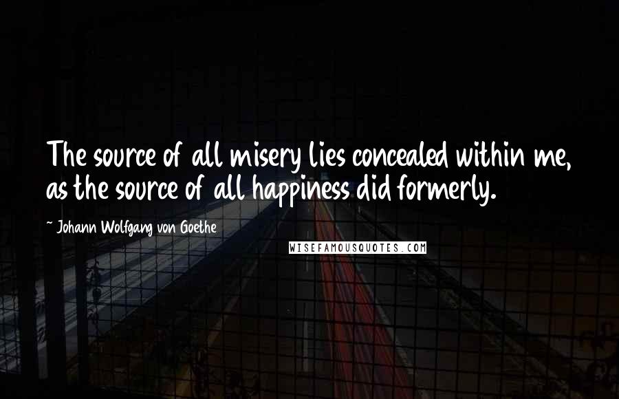 Johann Wolfgang Von Goethe Quotes: The source of all misery lies concealed within me, as the source of all happiness did formerly.