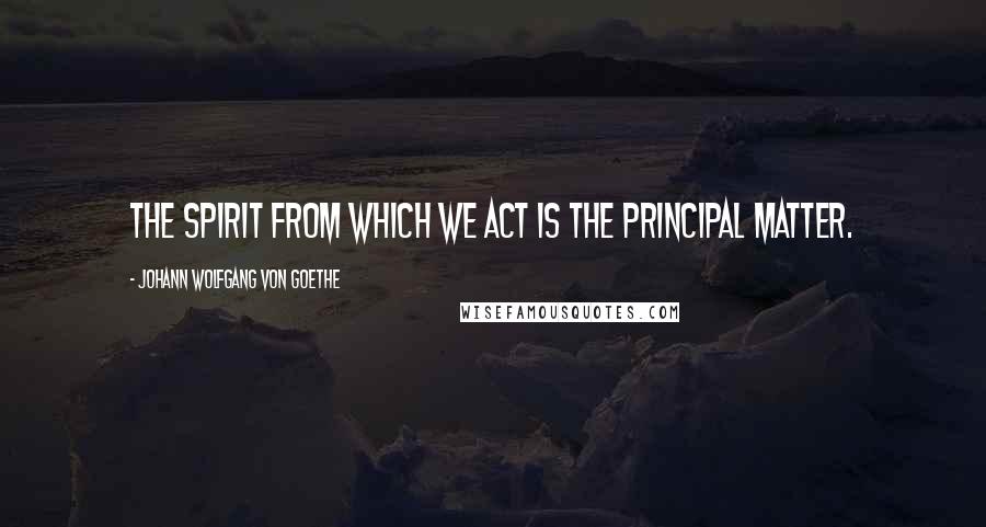 Johann Wolfgang Von Goethe Quotes: The spirit from which we act is the principal matter.