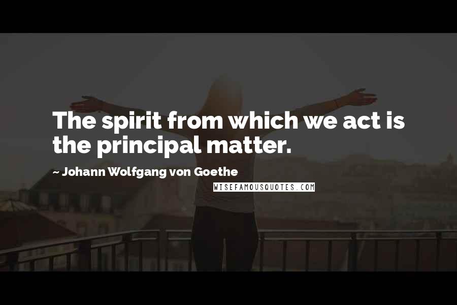 Johann Wolfgang Von Goethe Quotes: The spirit from which we act is the principal matter.