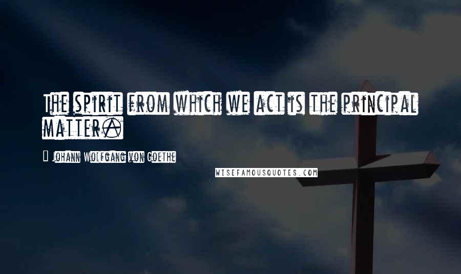 Johann Wolfgang Von Goethe Quotes: The spirit from which we act is the principal matter.