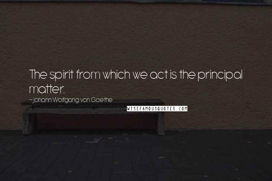 Johann Wolfgang Von Goethe Quotes: The spirit from which we act is the principal matter.