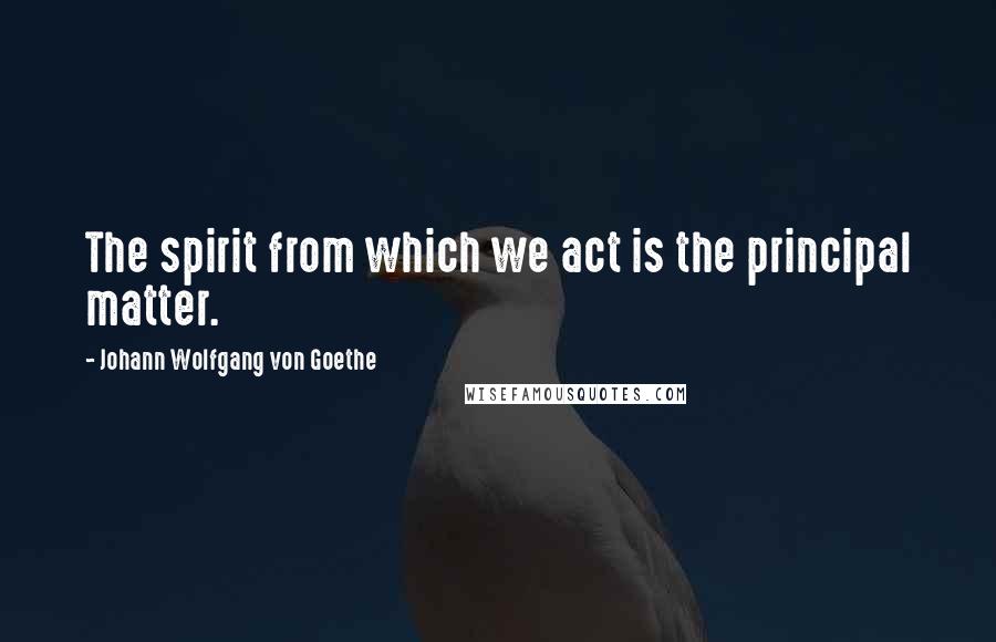 Johann Wolfgang Von Goethe Quotes: The spirit from which we act is the principal matter.