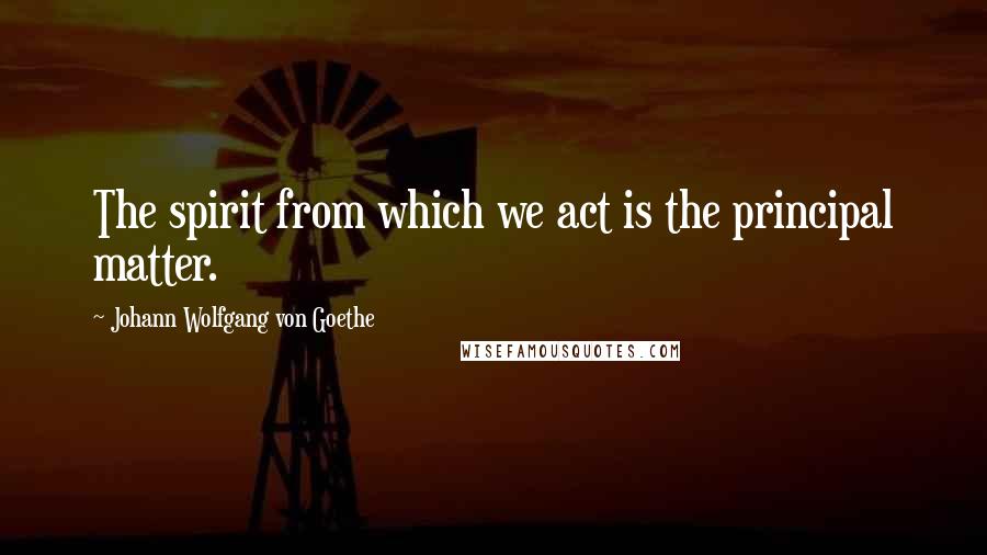 Johann Wolfgang Von Goethe Quotes: The spirit from which we act is the principal matter.