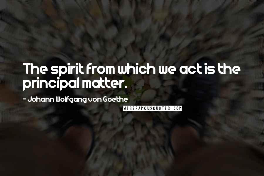 Johann Wolfgang Von Goethe Quotes: The spirit from which we act is the principal matter.