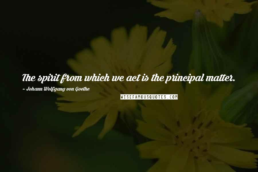 Johann Wolfgang Von Goethe Quotes: The spirit from which we act is the principal matter.