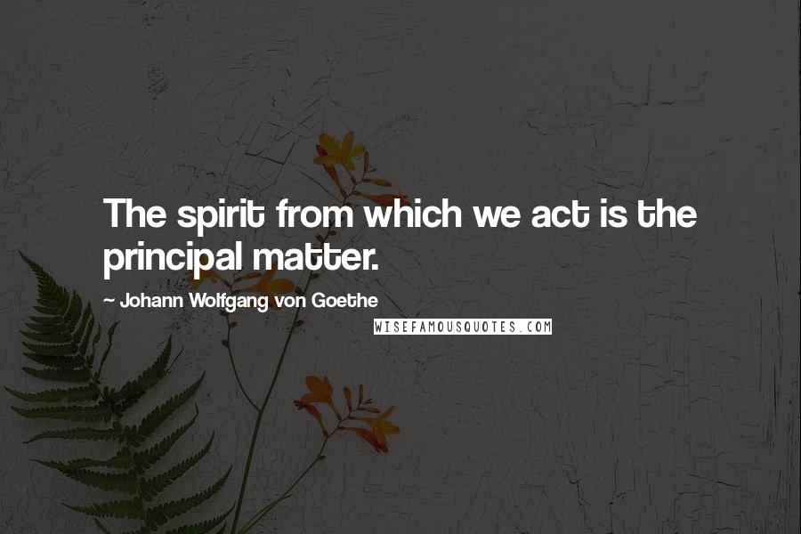 Johann Wolfgang Von Goethe Quotes: The spirit from which we act is the principal matter.