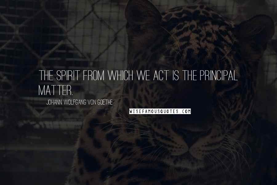 Johann Wolfgang Von Goethe Quotes: The spirit from which we act is the principal matter.