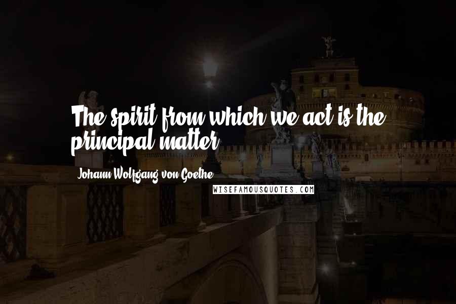 Johann Wolfgang Von Goethe Quotes: The spirit from which we act is the principal matter.
