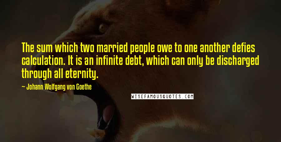 Johann Wolfgang Von Goethe Quotes: The sum which two married people owe to one another defies calculation. It is an infinite debt, which can only be discharged through all eternity.
