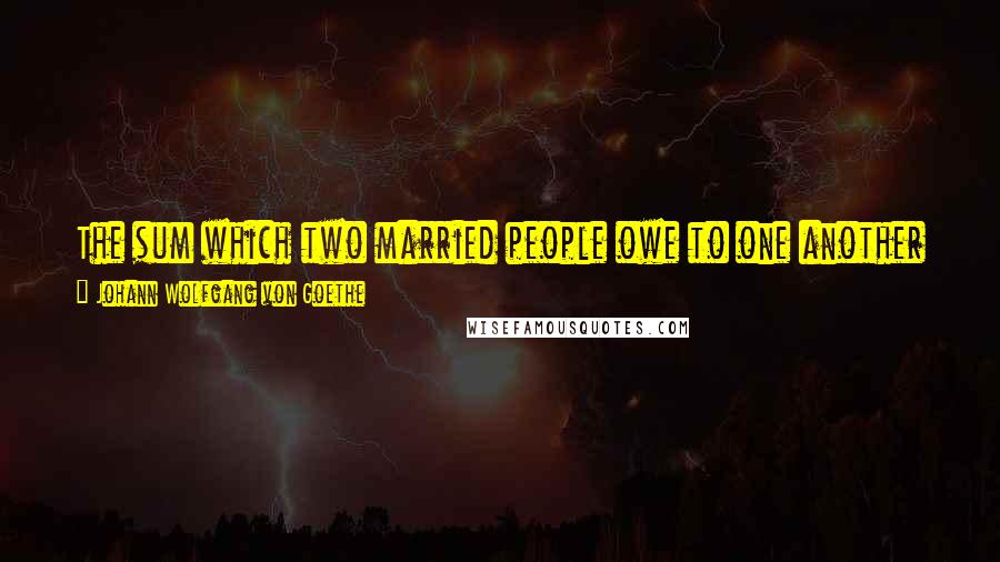 Johann Wolfgang Von Goethe Quotes: The sum which two married people owe to one another defies calculation. It is an infinite debt, which can only be discharged through all eternity.