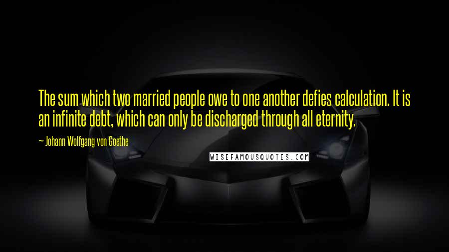 Johann Wolfgang Von Goethe Quotes: The sum which two married people owe to one another defies calculation. It is an infinite debt, which can only be discharged through all eternity.