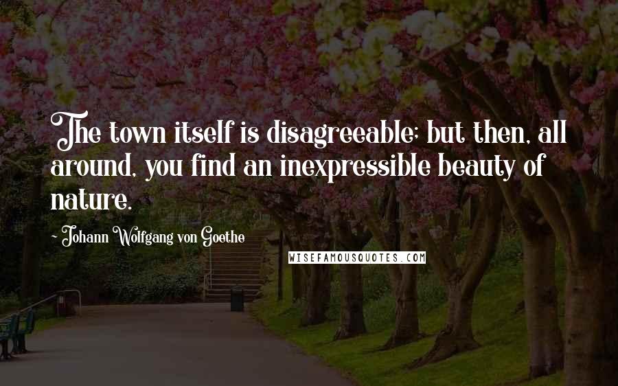 Johann Wolfgang Von Goethe Quotes: The town itself is disagreeable; but then, all around, you find an inexpressible beauty of nature.