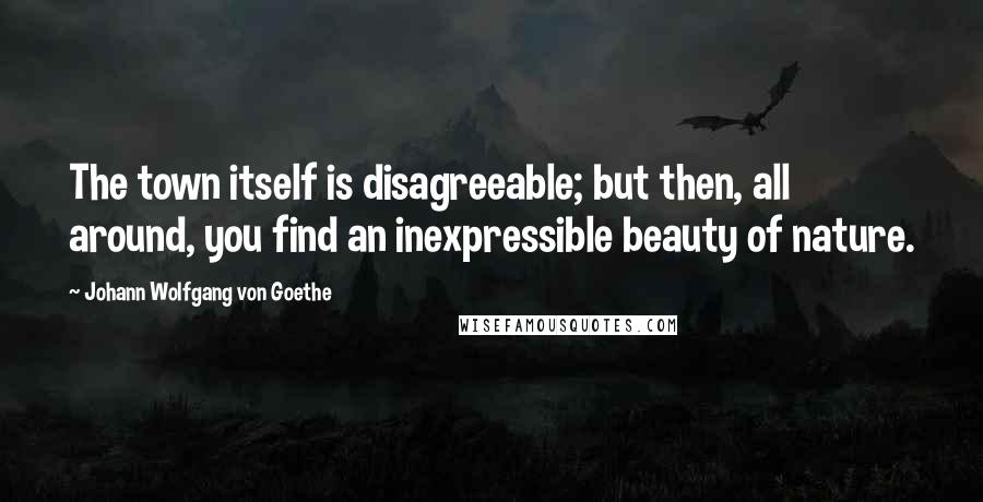 Johann Wolfgang Von Goethe Quotes: The town itself is disagreeable; but then, all around, you find an inexpressible beauty of nature.