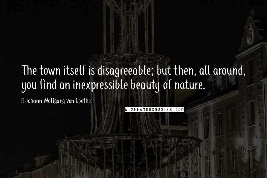 Johann Wolfgang Von Goethe Quotes: The town itself is disagreeable; but then, all around, you find an inexpressible beauty of nature.