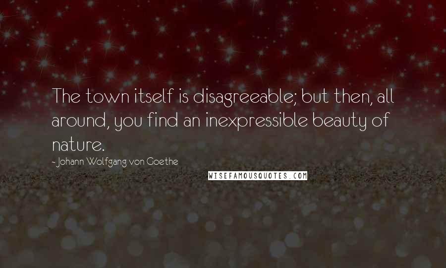 Johann Wolfgang Von Goethe Quotes: The town itself is disagreeable; but then, all around, you find an inexpressible beauty of nature.
