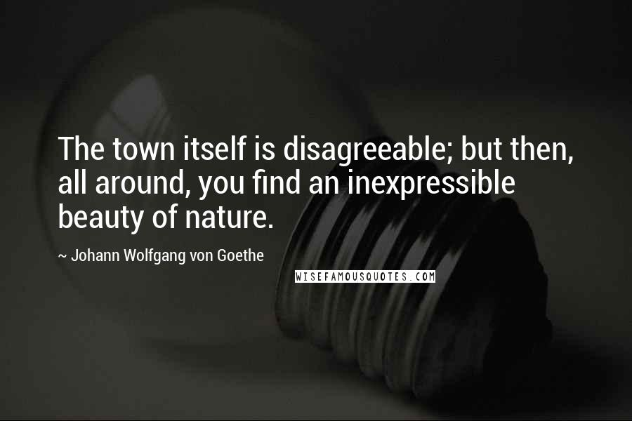 Johann Wolfgang Von Goethe Quotes: The town itself is disagreeable; but then, all around, you find an inexpressible beauty of nature.