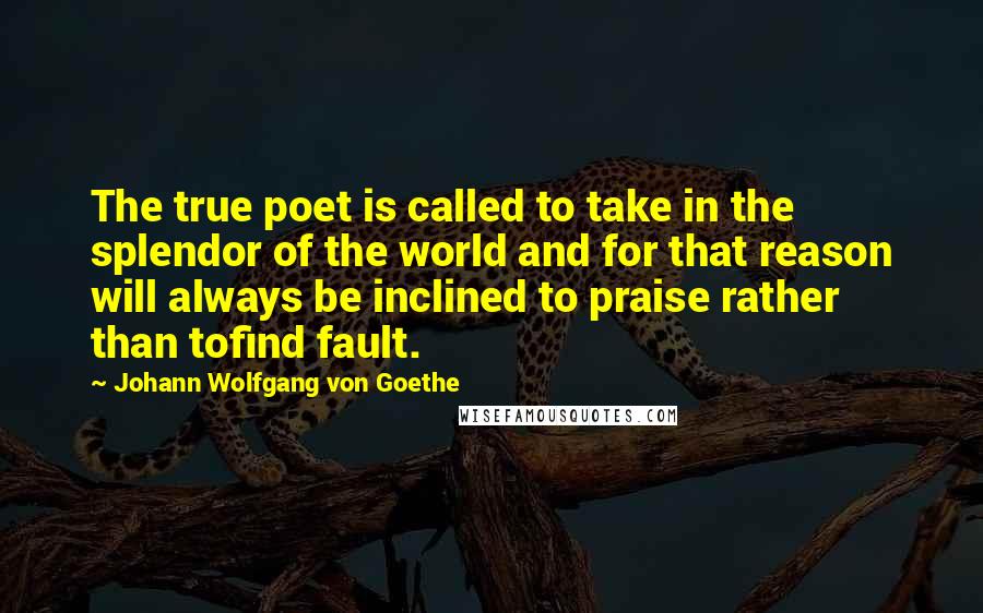 Johann Wolfgang Von Goethe Quotes: The true poet is called to take in the splendor of the world and for that reason will always be inclined to praise rather than tofind fault.