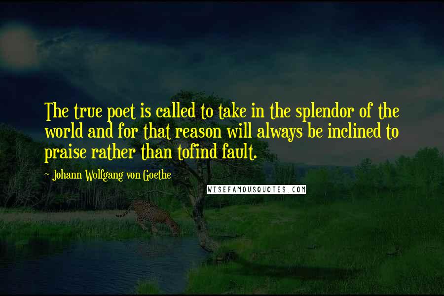 Johann Wolfgang Von Goethe Quotes: The true poet is called to take in the splendor of the world and for that reason will always be inclined to praise rather than tofind fault.