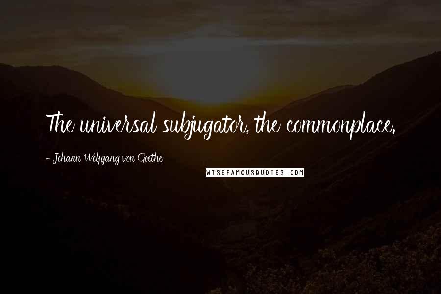 Johann Wolfgang Von Goethe Quotes: The universal subjugator, the commonplace.