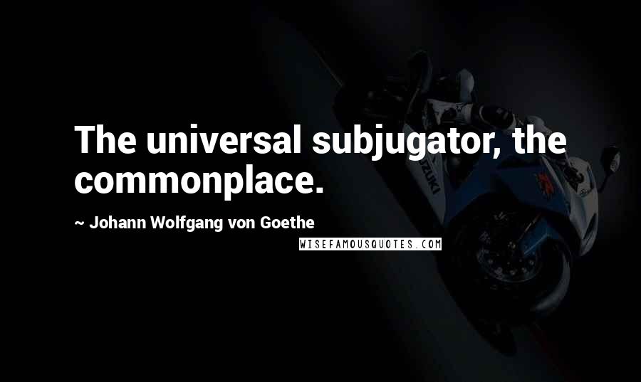 Johann Wolfgang Von Goethe Quotes: The universal subjugator, the commonplace.