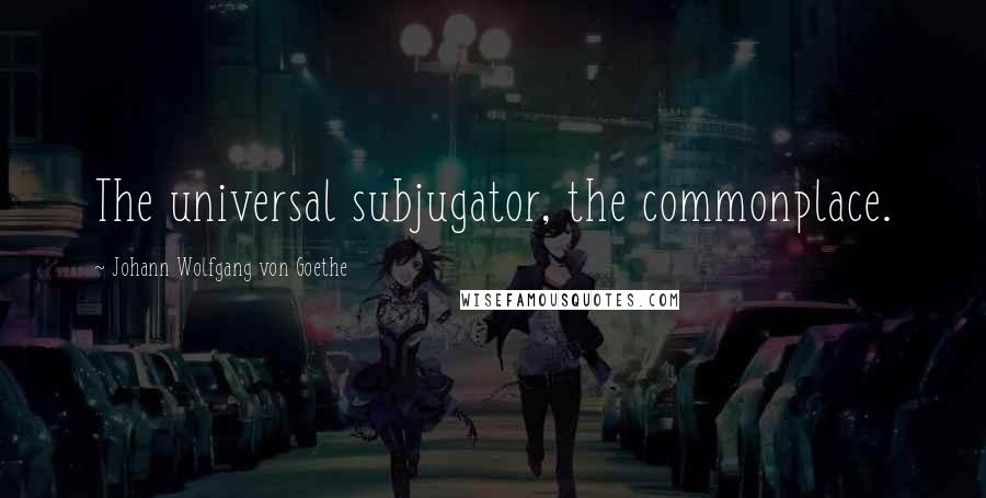 Johann Wolfgang Von Goethe Quotes: The universal subjugator, the commonplace.