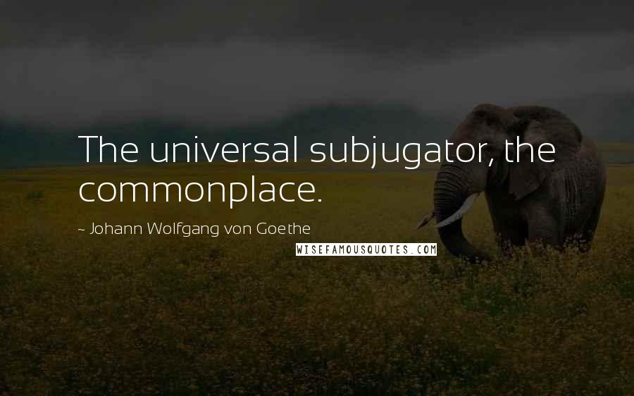 Johann Wolfgang Von Goethe Quotes: The universal subjugator, the commonplace.