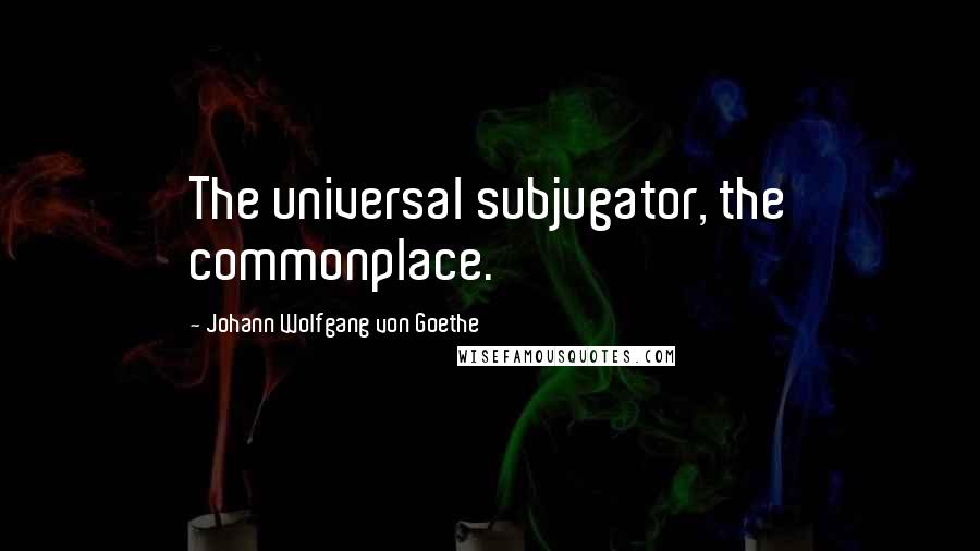 Johann Wolfgang Von Goethe Quotes: The universal subjugator, the commonplace.