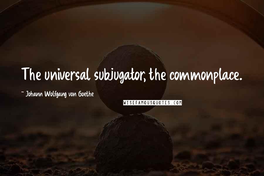 Johann Wolfgang Von Goethe Quotes: The universal subjugator, the commonplace.