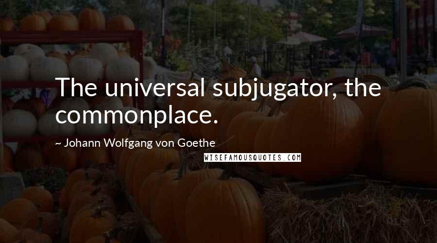 Johann Wolfgang Von Goethe Quotes: The universal subjugator, the commonplace.