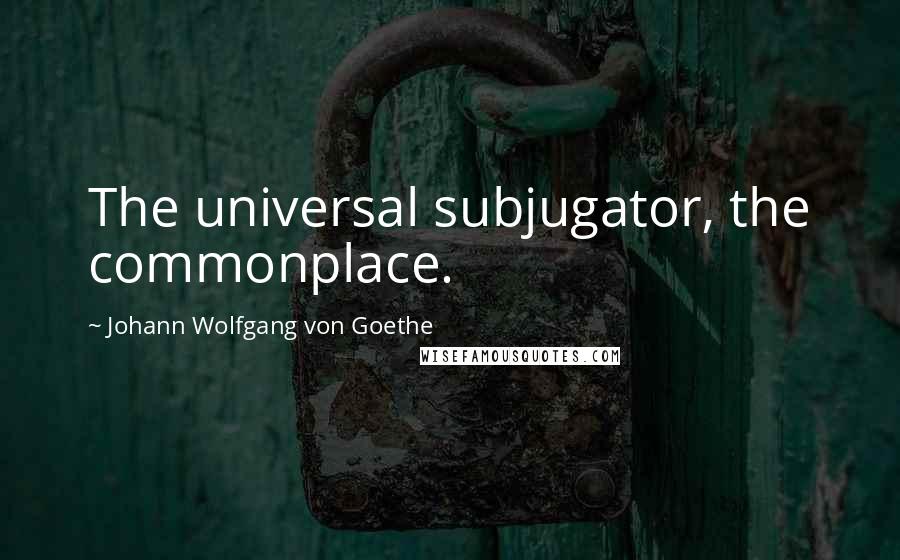 Johann Wolfgang Von Goethe Quotes: The universal subjugator, the commonplace.
