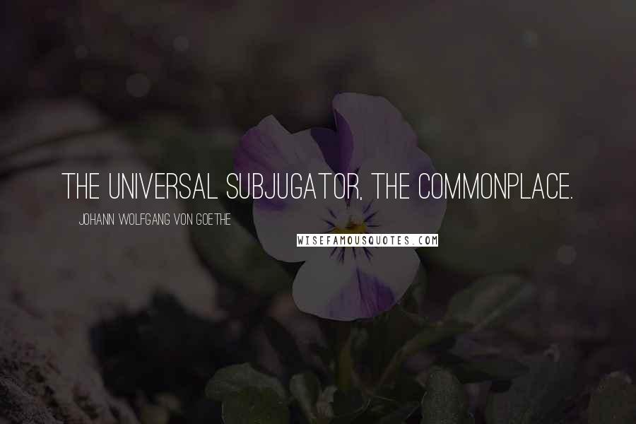 Johann Wolfgang Von Goethe Quotes: The universal subjugator, the commonplace.