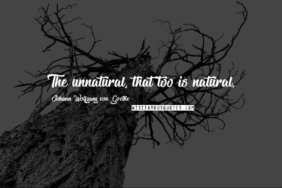 Johann Wolfgang Von Goethe Quotes: The unnatural, that too is natural.