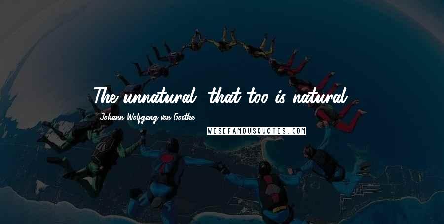 Johann Wolfgang Von Goethe Quotes: The unnatural, that too is natural.