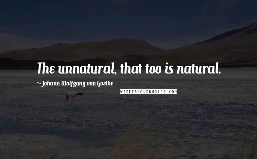 Johann Wolfgang Von Goethe Quotes: The unnatural, that too is natural.