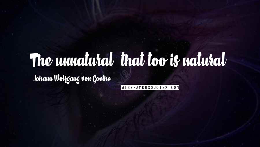 Johann Wolfgang Von Goethe Quotes: The unnatural, that too is natural.