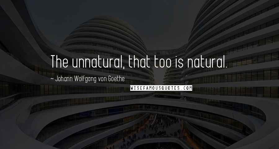 Johann Wolfgang Von Goethe Quotes: The unnatural, that too is natural.