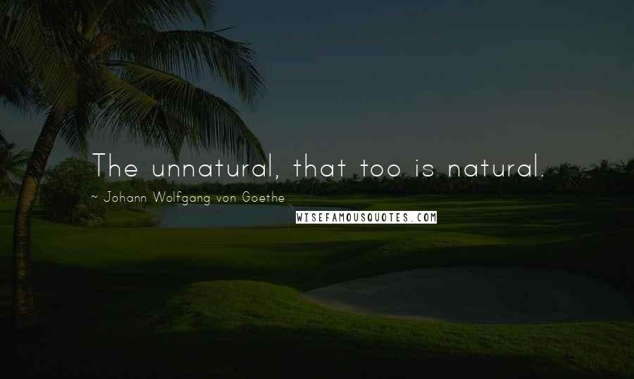 Johann Wolfgang Von Goethe Quotes: The unnatural, that too is natural.