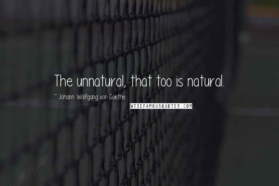 Johann Wolfgang Von Goethe Quotes: The unnatural, that too is natural.