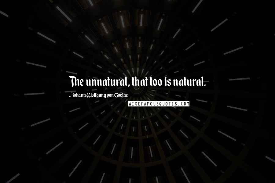 Johann Wolfgang Von Goethe Quotes: The unnatural, that too is natural.