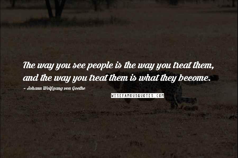 Johann Wolfgang Von Goethe Quotes: The way you see people is the way you treat them, and the way you treat them is what they become.