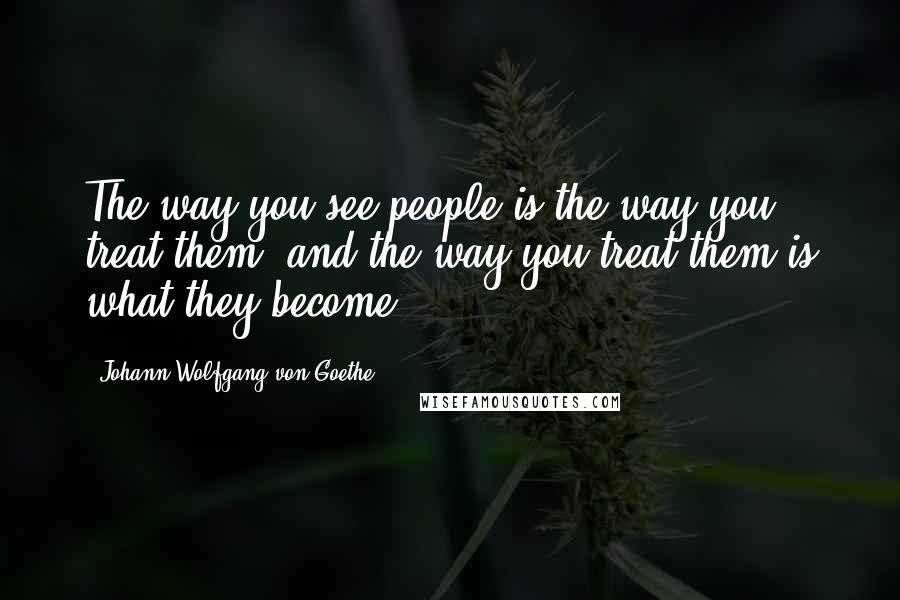 Johann Wolfgang Von Goethe Quotes: The way you see people is the way you treat them, and the way you treat them is what they become.