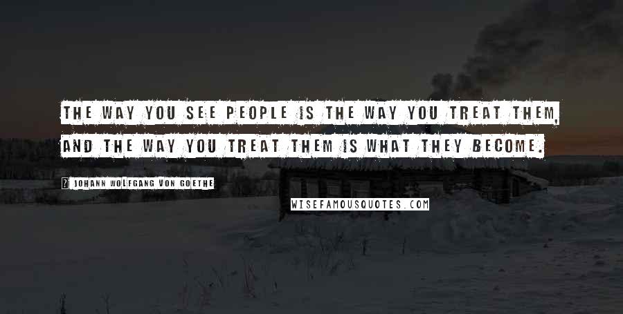 Johann Wolfgang Von Goethe Quotes: The way you see people is the way you treat them, and the way you treat them is what they become.